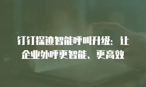 钉钉探迹智能呼叫升级：让企业外呼更智能、更高效
