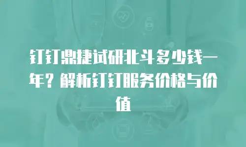 钉钉鼎捷试研北斗多少钱一年？解析钉钉服务价格与价值