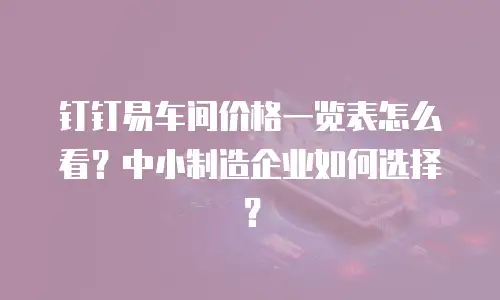 钉钉易车间价格一览表怎么看？中小制造企业如何选择？