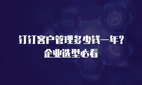 钉钉客户管理多少钱一年？企业选型必看