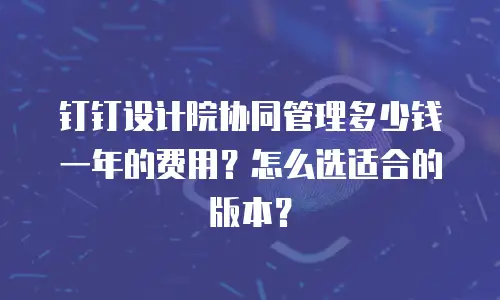 钉钉设计院协同管理多少钱一年的费用？怎么选适合的版本？