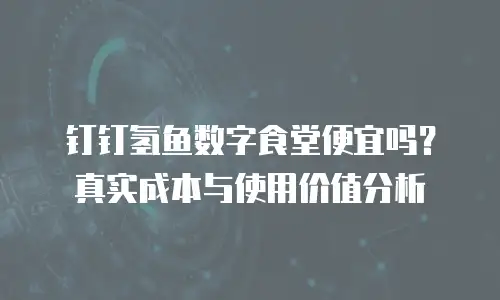 钉钉氢鱼数字食堂便宜吗？真实成本与使用价值分析