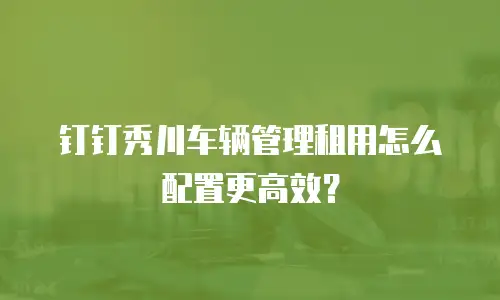 钉钉秀川车辆管理租用怎么配置更高效？
