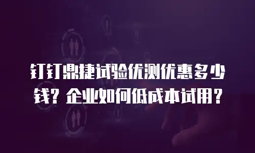 钉钉鼎捷试验优测优惠多少钱？企业如何低成本试用？