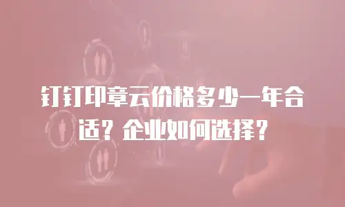 钉钉印章云价格多少一年合适？企业如何选择？