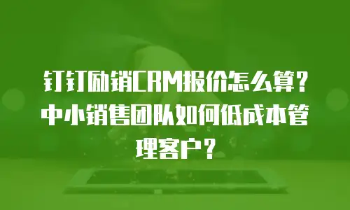 钉钉励销CRM报价怎么算？中小销售团队如何低成本管理客户？