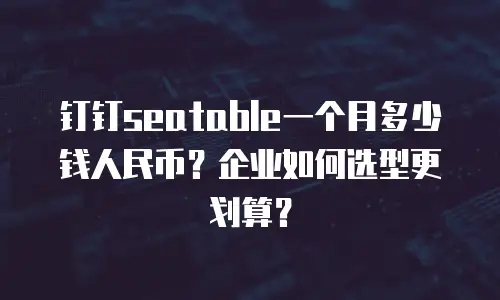 钉钉seatable一个月多少钱人民币？企业如何选型更划算？
