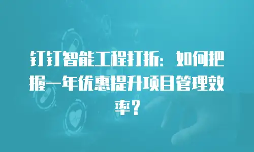 钉钉智能工程打折：如何把握一年优惠提升项目管理效率？
