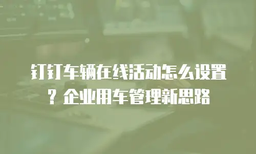 钉钉车辆在线活动怎么设置？企业用车管理新思路