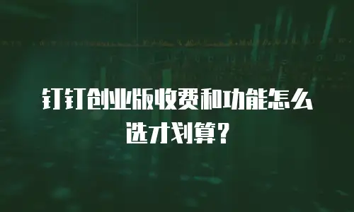 钉钉创业版收费和功能怎么选才划算？