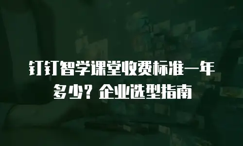 钉钉智学课堂收费标准一年多少？企业选型指南