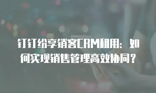 钉钉纷享销客CRM租用：如何实现销售管理高效协同？