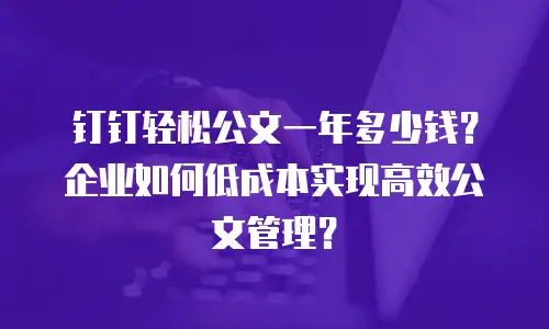 钉钉轻松公文一年多少钱？企业如何低成本实现高效公文管理？