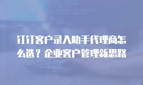 钉钉客户录入助手代理商怎么选？企业客户管理新思路