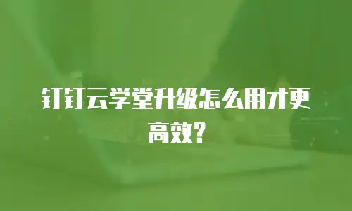 钉钉云学堂升级怎么用才更高效？
