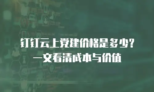 钉钉云上党建价格是多少？一文看清成本与价值