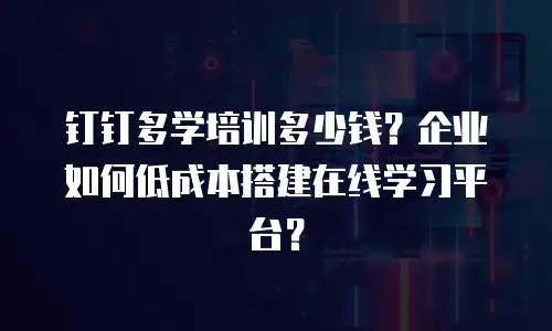 钉钉多学培训多少钱？企业如何低成本搭建在线学习平台？