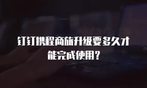 钉钉携程商旅升级要多久才能完成使用？
