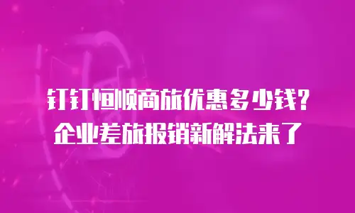 钉钉恒顺商旅优惠多少钱？企业差旅报销新解法来了