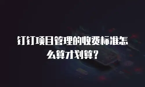 钉钉项目管理的收费标准怎么算才划算？