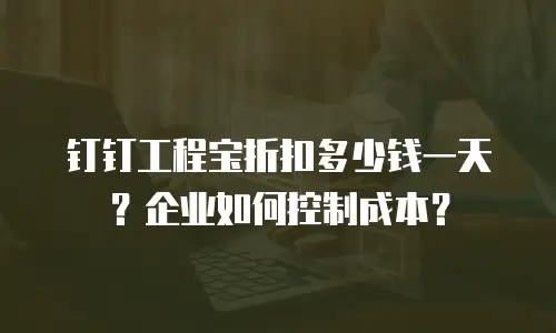 钉钉工程宝折扣多少钱一天？企业如何控制成本？