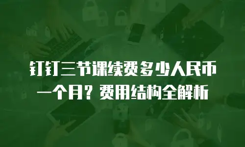 钉钉三节课续费多少人民币一个月？费用结构全解析