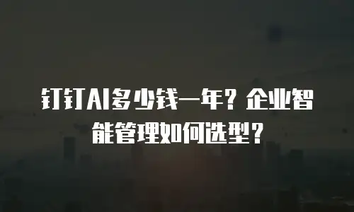 钉钉AI多少钱一年？企业智能管理如何选型？