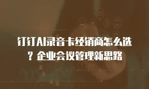 钉钉AI录音卡经销商怎么选？企业会议管理新思路
