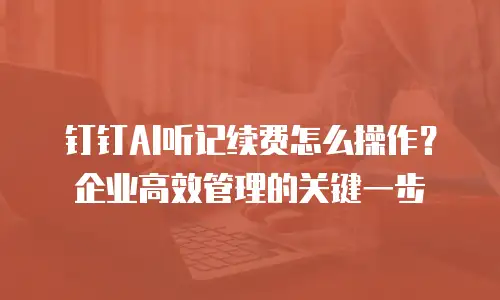 钉钉AI听记续费怎么操作？企业高效管理的关键一步