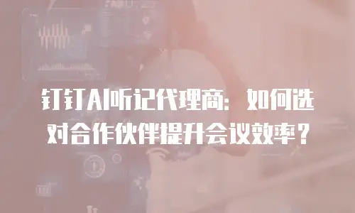 钉钉AI听记代理商：如何选对合作伙伴提升会议效率？