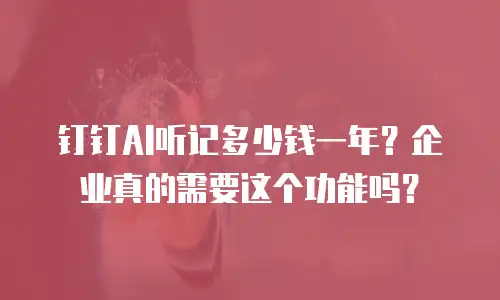钉钉AI听记多少钱一年？企业真的需要这个功能吗？