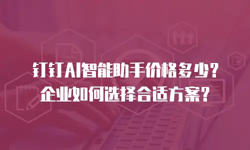 钉钉AI智能助手价格多少？企业如何选择合适方案？