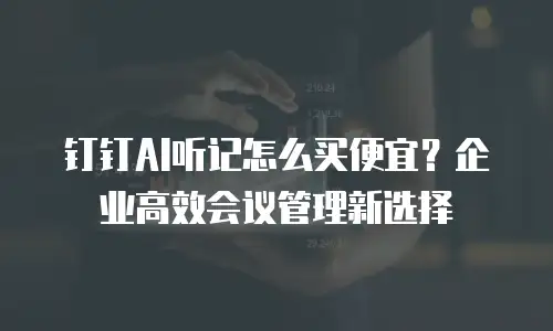 钉钉AI听记怎么买便宜？企业高效会议管理新选择