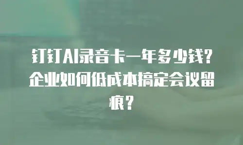 钉钉AI录音卡一年多少钱？企业如何低成本搞定会议留痕？