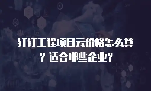 钉钉工程项目云价格怎么算？适合哪些企业？