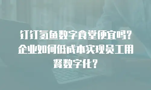 钉钉氢鱼数字食堂便宜吗？企业如何低成本实现员工用餐数字化？