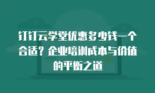 钉钉云学堂优惠多少钱一个合适？企业培训成本与价值的平衡之道