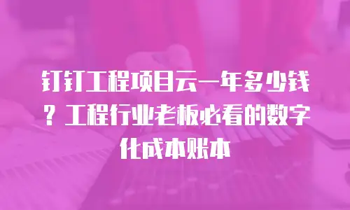 钉钉工程项目云一年多少钱？工程行业老板必看的数字化成本账本