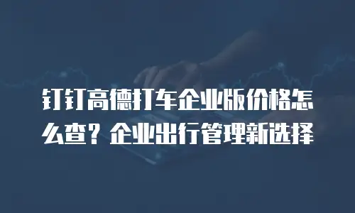 钉钉高德打车企业版价格怎么查？企业出行管理新选择