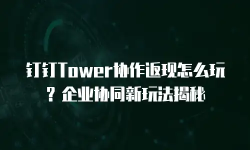 钉钉Tower协作返现怎么玩？企业协同新玩法揭秘