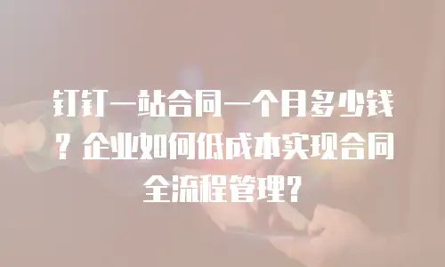 钉钉一站合同一个月多少钱？企业如何低成本实现合同全流程管理？