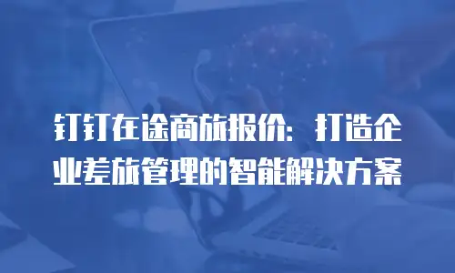 钉钉在途商旅报价：打造企业差旅管理的智能解决方案