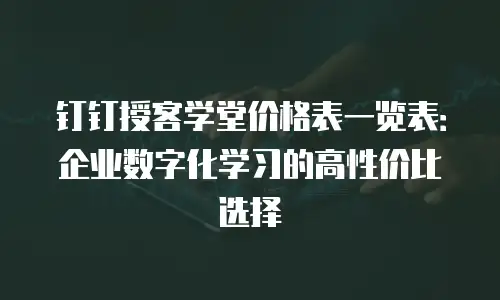钉钉授客学堂价格表一览表：企业数字化学习的高性价比选择