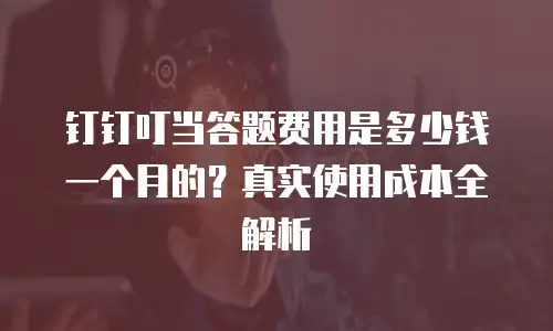 钉钉叮当答题费用是多少钱一个月的？真实使用成本全解析