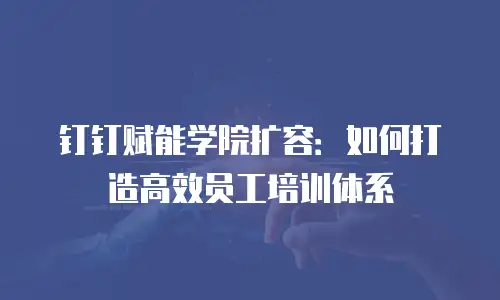 钉钉赋能学院扩容：如何打造高效员工培训体系