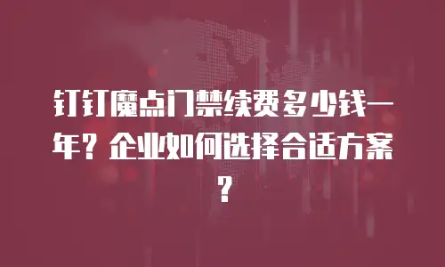 钉钉魔点门禁续费多少钱一年？企业如何选择合适方案？