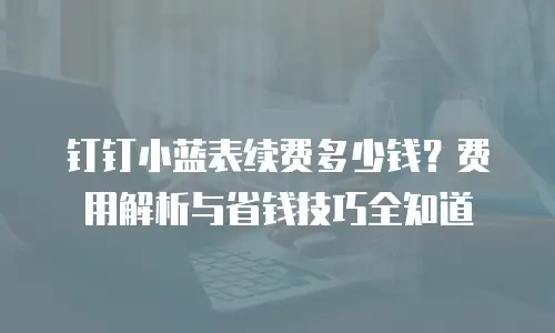 钉钉小蓝表续费多少钱？费用解析与省钱技巧全知道