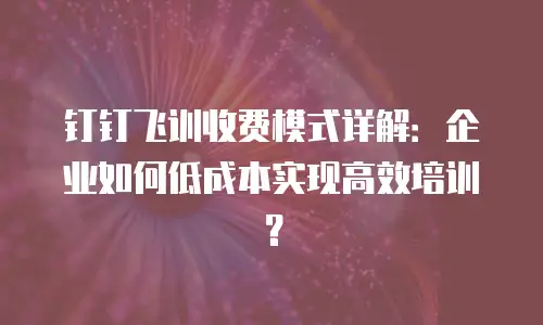 钉钉飞训收费模式详解：企业如何低成本实现高效培训？