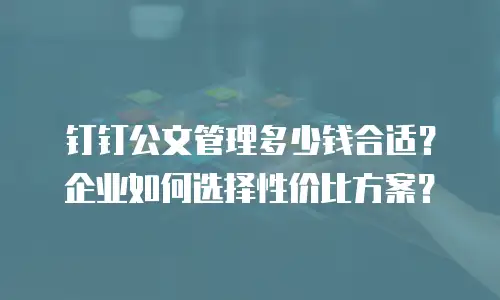 钉钉公文管理多少钱合适？企业如何选择性价比方案？