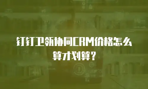 钉钉卫瓴协同CRM价格怎么算才划算？